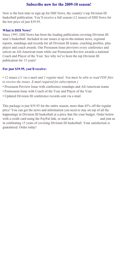 Subscribe now for the 2009-10 season!

Now is the best time to sign up for DIII News, the country’s top Division III basketball publication. You’ll receive a full season (12 issues) of DIII News for the low price of just $39.95. 

What is DIII News?
Since 1993, DIII News has been the leading publication covering Division III men’s basketball. Included in our issues is up-to-the-minute news, regional reports, standings and records for all Division III teams, coaching profiles, plus player and coach awards. Our Preseason Issue previews every conference and selects an All-American team while our Postseason Review awards a national Coach and Player of the Year. See why we've been the top Division III publication for 15 years!

For just $39.95, you’ll receive:

• 12 issues (11 via e-mail and 1 regular mail. You must be able to read PDF files to receive the issues. E-mail required for subscription.)
• Preseason Preview Issue with conference roundups and All-American teams
• Postseason Issue with Coach of the Year and Player of the Year
• Updated Division III conference records sent via e-mail

This package is just $39.95 for the entire season, more than 45% off the regular price! You can get the news and information you need to stay on top of all the happenings in Division III basketball at a price that fits your budget. Order below with a credit card using the PayPal link, or mail in a subscription form, and join us in celebrating 15 years of covering Division III basketball. Your satisfaction is guaranteed. Order today!


Click here to download an order form and subscribe by mail

