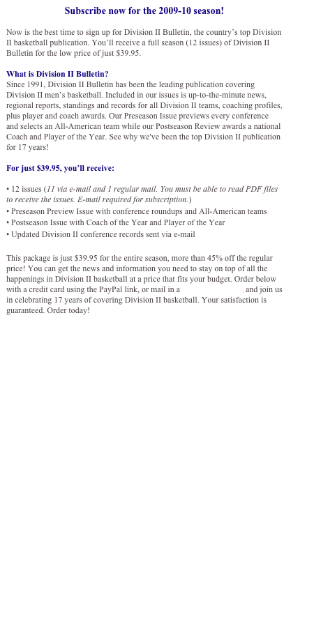 Subscribe now for the 2009-10 season!

Now is the best time to sign up for Division II Bulletin, the country’s top Division II basketball publication. You’ll receive a full season (12 issues) of Division II Bulletin for the low price of just $39.95. 

What is Division II Bulletin?
Since 1991, Division II Bulletin has been the leading publication covering Division II men’s basketball. Included in our issues is up-to-the-minute news, regional reports, standings and records for all Division II teams, coaching profiles, plus player and coach awards. Our Preseason Issue previews every conference and selects an All-American team while our Postseason Review awards a national Coach and Player of the Year. See why we've been the top Division II publication for 17 years!

For just $39.95, you’ll receive:

• 12 issues (11 via e-mail and 1 regular mail. You must be able to read PDF files to receive the issues. E-mail required for subscription.)
• Preseason Preview Issue with conference roundups and All-American teams
• Postseason Issue with Coach of the Year and Player of the Year
• Updated Division II conference records sent via e-mail

This package is just $39.95 for the entire season, more than 45% off the regular price! You can get the news and information you need to stay on top of all the happenings in Division II basketball at a price that fits your budget. Order below with a credit card using the PayPal link, or mail in a subscription form, and join us in celebrating 17 years of covering Division II basketball. Your satisfaction is guaranteed. Order today!


Click here to download an order form and subscribe by mail

