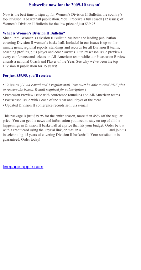 Subscribe now for the 2009-10 season!

Now is the best time to sign up for Women’s Division II Bulletin, the country’s top Division II basketball publication. You’ll receive a full season (12 issues) of Women’s Division II Bulletin for the low price of just $39.95. 

What is Women’s Division II Bulletin?
Since 1993, Women’s Division II Bulletin has been the leading publication covering Division II women’s basketball. Included in our issues is up-to-the-minute news, regional reports, standings and records for all Division II teams, coaching profiles, plus player and coach awards. Our Preseason Issue previews every conference and selects an All-American team while our Postseason Review awards a national Coach and Player of the Year. See why we've been the top Division II publication for 15 years!

For just $39.95, you’ll receive:

• 12 issues (11 via e-mail and 1 regular mail. You must be able to read PDF files to receive the issues. E-mail required for subscription.)
• Preseason Preview Issue with conference roundups and All-American teams
• Postseason Issue with Coach of the Year and Player of the Year
• Updated Division II conference records sent via e-mail

This package is just $39.95 for the entire season, more than 45% off the regular price! You can get the news and information you need to stay on top of all the happenings in Division II basketball at a price that fits your budget. Order below with a credit card using the PayPal link, or mail in a subscription form and join us in celebrating 15 years of covering Division II basketball. Your satisfaction is guaranteed. Order today!


Click here to download an order form and subscribe by mail

livepage.apple.com